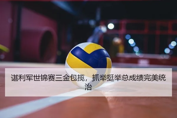 谌利军世锦赛三金包揽，抓举挺举总成绩完美统治